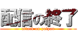 配信の終了 (attack on paipan)