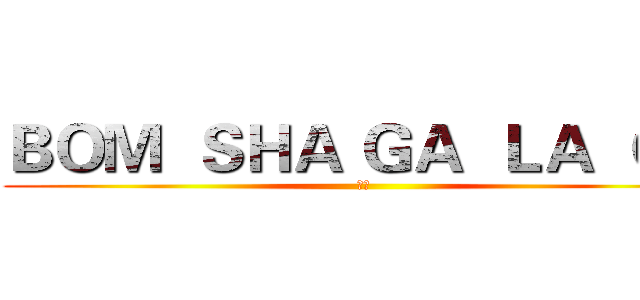 ＢＯＭ  ＳＨＡ ＧＡ  ＬＡ  ＧＡ (巨基)