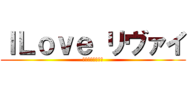 ＩＬｏｖｅ リヴァイ (世界最強に推せる)