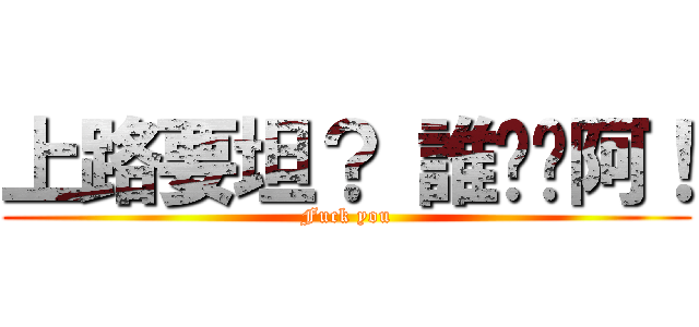 上路要坦？ 誰屌你阿！ (Fuck you)