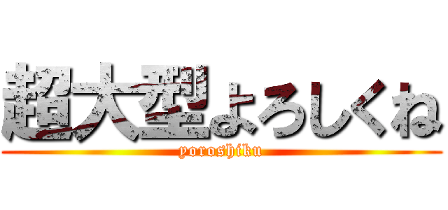 超大型よろしくね (yoroshiku)