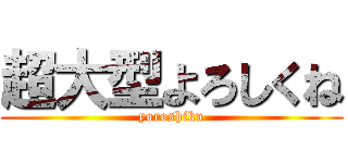 超大型よろしくね (yoroshiku)