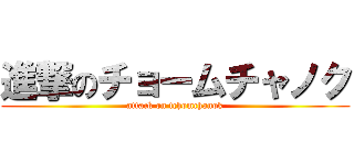 進撃のチョームチャノク (attack on tchomchanok)