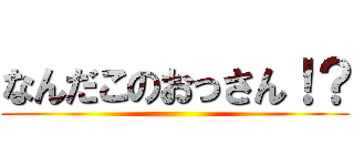 なんだこのおっさん！？ ()