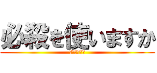 必殺を使いますか (やりましょう)