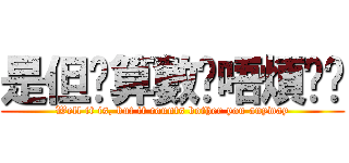 是但啦算數啦唔煩你啦 (Well it is, but it counts bother you anyway)