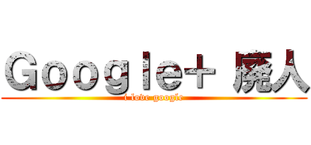 Ｇｏｏｇｌｅ＋ 廃人 (i love google)
