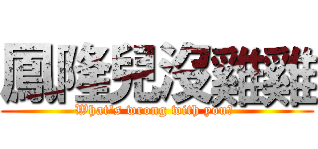 鳳隆兒沒雞雞 (What's wrong with you? )