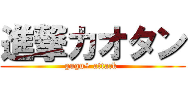 進撃カオタン (gugu+ attack )