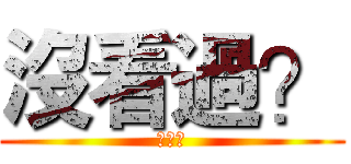 沒看過？ (？？？)