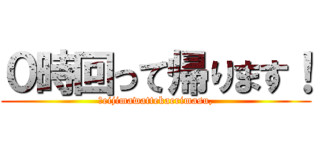 ０時回って帰ります！ (Ｒeijimawattekaerimasu,)