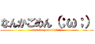 なんかごめん（；ω；） (nannka gomenn(；ω；))