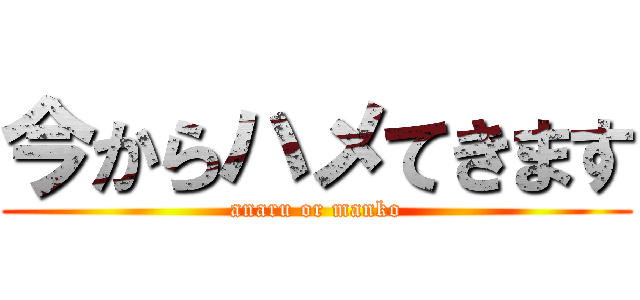 今からハメてきます (anaru or manko)