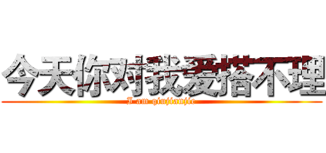 今天你对我爱搭不理 (I am qiujianjie)