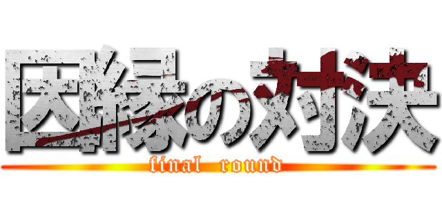 因縁の対決 (final  round)