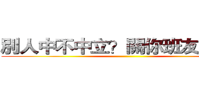 別人中不中立？關你班友屁事啊 ()