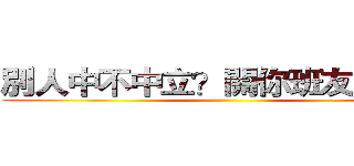 別人中不中立？關你班友屁事啊 ()