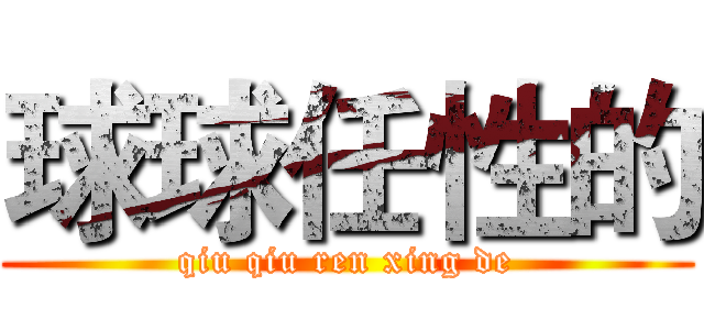 球球任性的 (qiu qiu ren xing de)