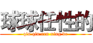 球球任性的 (qiu qiu ren xing de)