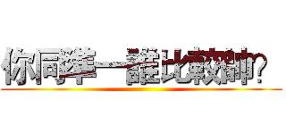 你同準一誰比較帥？ ()