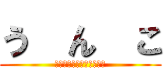 う  ん  こ (うんちうんちうんちうんち)