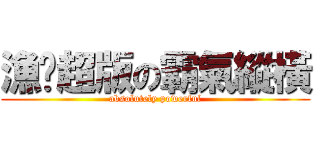 漁佬超版の霸氣縱橫 (absolutely powerful)