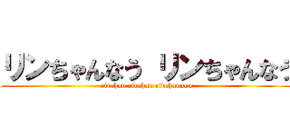 リンちゃんなう リンちゃんなう (rinchan rinchan rinchannow)
