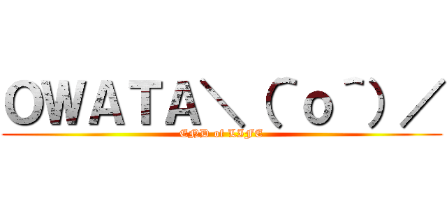 ＯＷＡＴＡ＼（＾ｏ＾）／ (END of LIFE)