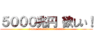 ５０００兆円 欲しい！ (i want 5000000000000000)