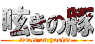 呟きの豚 (tweet on yosino)