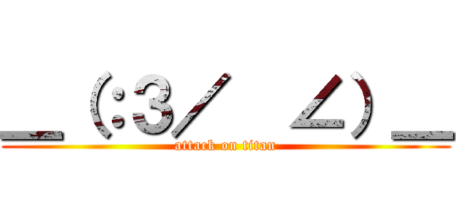 ＿（：３／  ∠）＿ (attack on titan)