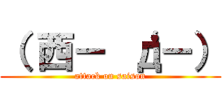 （ 西－ ‘д－） (attack on saison)