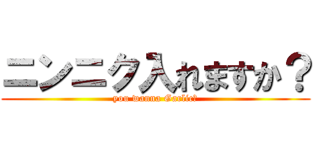 ニンニク入れますか？ (you wanna Garlic?)