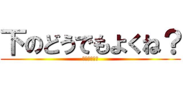 下のどうでもよくね？ (どーでもいー)