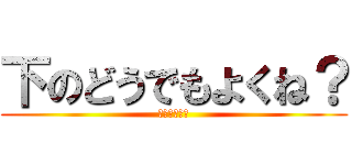 下のどうでもよくね？ (どーでもいー)