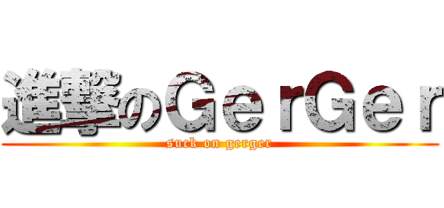 進撃のＧｅｒＧｅｒ (suck on gerger)