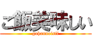 ご飯美味しい (gohannoisii)