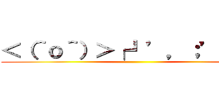 ＜（＾ｏ＾）＞┌┛’，；’；≡三 ()