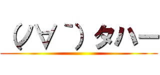 （ノ∀｀）タハー ()