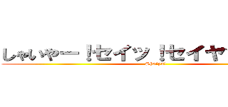 しゃいやー！セイッ！セイヤッ！ハッ！ (Shaiya!)