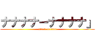ナナナナーナナナナ」 (attack on titan)