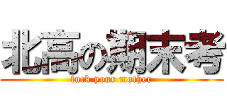 北高の期末考 (fuck your mother)