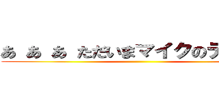 あ あ あ ただいまマイクのテスト中 ()