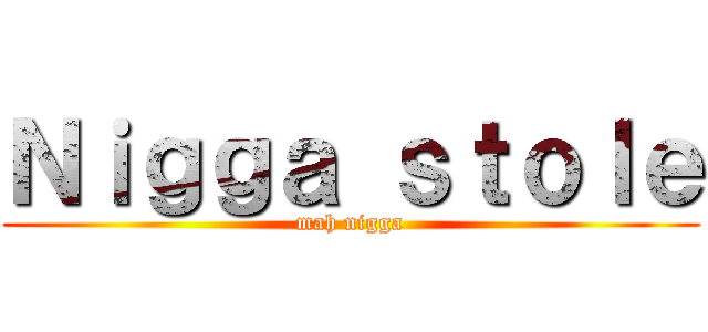 Ｎｉｇｇａ ｓｔｏｌｅ (mah nigga)