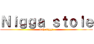 Ｎｉｇｇａ ｓｔｏｌｅ (mah nigga)