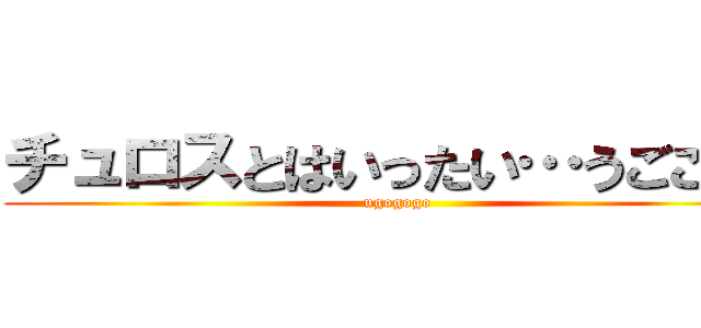 チュロスとはいったい…うごごご！ (ugogogo)