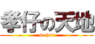 孝仔の天地 (so hot)