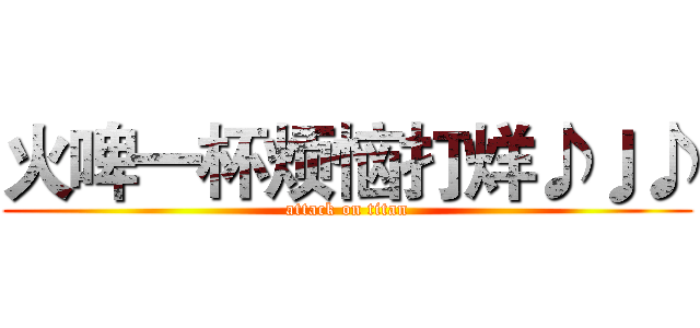 火啤一杯烦恼打烊♪♩♪ (attack on titan)