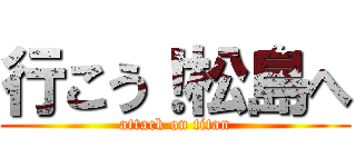 行こう！松島へ (attack on titan)