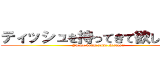 ティッシュを持ってきて欲しい！！！ (Please bring some tissues!!)